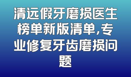 清远假牙磨损医生榜单新版清单，专业修复牙齿磨损问题