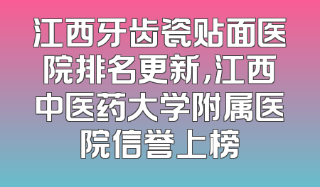 江西牙齿瓷贴面医院排名更新，江西中医药大学附属医院信誉上榜