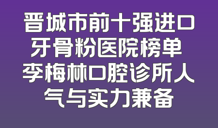 晋城市前十强进口牙骨粉医院榜单 李梅林口腔诊所人气与实力兼备