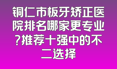 铜仁市板牙矫正医院排名哪家更专业？推荐十强中的不二选择