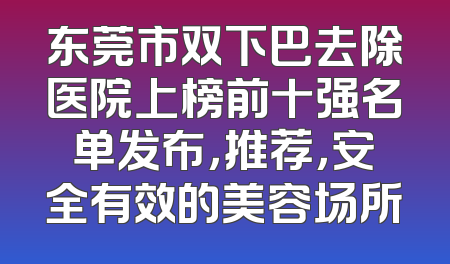 东莞市双下巴去除医院上榜前十强名单发布，推荐，安全有效的美容场所