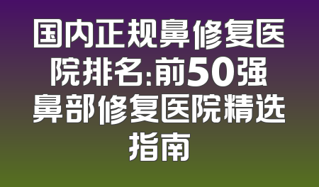 国内正规鼻修复医院排名：前50强鼻部修复医院精选指南