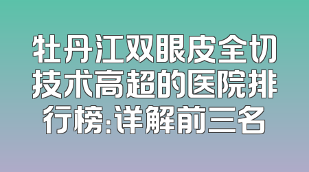 牡丹江双眼皮全切技术高超的医院排行榜：详解前三名