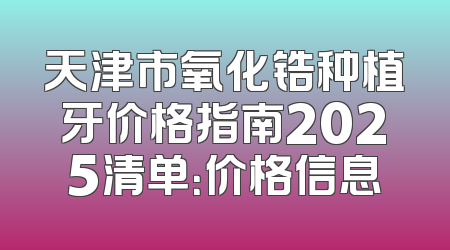 天津市氧化锆种植牙价格指南2025清单：价格信息