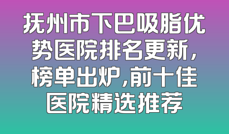 抚州市下巴吸脂优势医院排名更新，榜单出炉，前十佳医院精选推荐