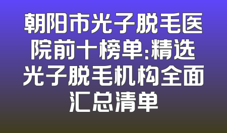 朝阳市光子脱毛医院前十榜单：精选光子脱毛机构全面汇总清单
