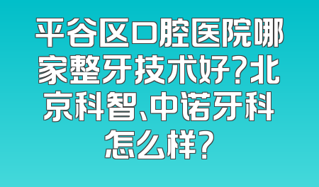 平谷区口腔医院哪家整牙技术好？北京科智、中诺牙科怎么样？