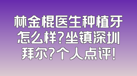 林金棍医生种植牙怎么样？坐镇深圳拜尔？个人点评！