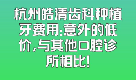 杭州皓清齿科种植牙费用：意外的低价，与其他口腔诊所相比！