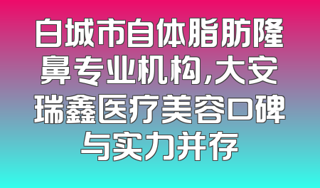 白城市自体脂肪隆鼻专业机构，大安瑞鑫医疗美容口碑与实力并存