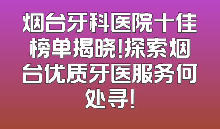 烟台牙科医院十佳榜单揭晓！探索烟台优质牙医服务何处寻！