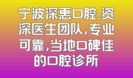 宁波深惠口腔：资深医生团队，专业可靠，当地口碑佳的口腔诊所