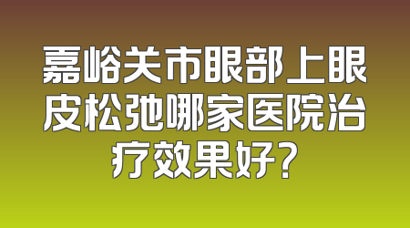 嘉峪关市眼部上眼皮松弛哪家医院治疗效果好？