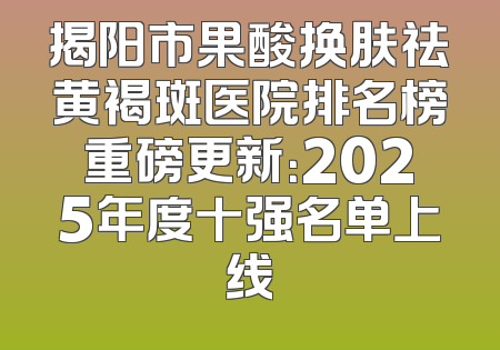 揭阳市果酸换肤祛黄褐斑医院排名榜重磅更新：2025年度十强名单上线