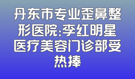 丹东市专业歪鼻整形医院：李红明星医疗美容门诊部受热捧