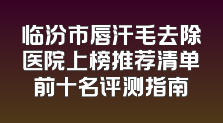 临汾市唇汗毛去除医院上榜推荐清单前十名评测指南