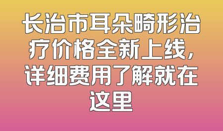 长治市耳朵畸形治疗价格全新上线，详细费用了解就在这里