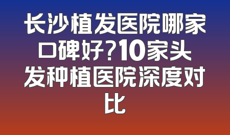 长沙植发医院哪家口碑好？10家头发种植医院深度对比