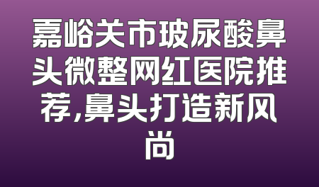 嘉峪关市玻尿酸鼻头微整网红医院推荐，鼻头打造新风尚