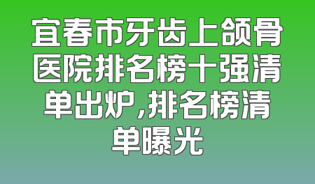 宜春市牙齿上颌骨医院排名榜十强清单出炉，排名榜清单曝光