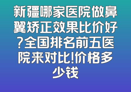 新疆哪家医院做鼻翼矫正效果比价好？全国排名前五医院来对比！价格多少钱