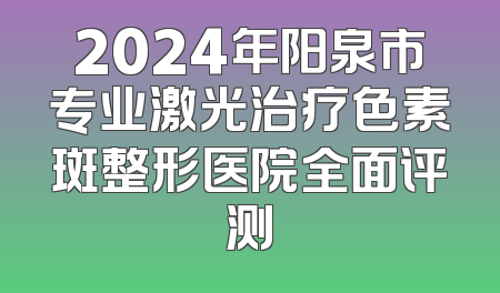 2024年阳泉市专业激光治疗色素斑整形医院全面评测