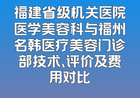 福建省级机关医院医学美容科与福州名韩医疗美容门诊部技术、评价及费用对比