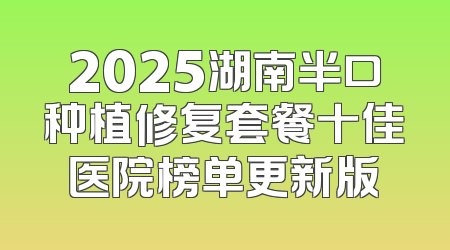 2025湖南半口种植修复套餐十佳医院榜单更新版