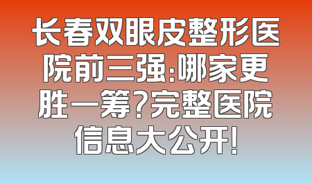 长春双眼皮整形医院前三强：哪家更胜一筹？完整医院信息大公开！