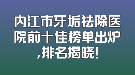 内江市牙垢祛除医院前十佳榜单出炉，排名揭晓！