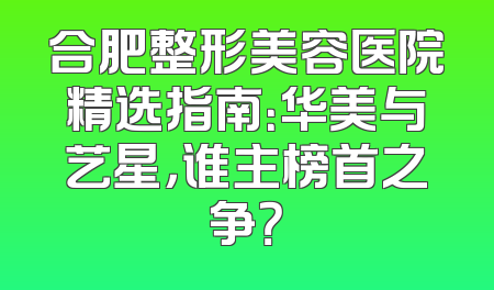 合肥整形美容医院精选指南：华美与艺星，谁主榜首之争？