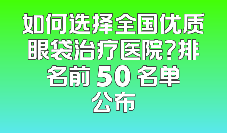 如何选择全国优质眼袋治疗医院？排名前 50 名单公布