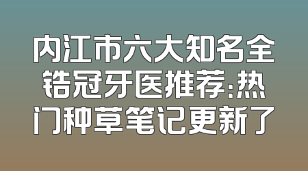 内江市六大知名全锆冠牙医推荐：热门种草笔记更新了