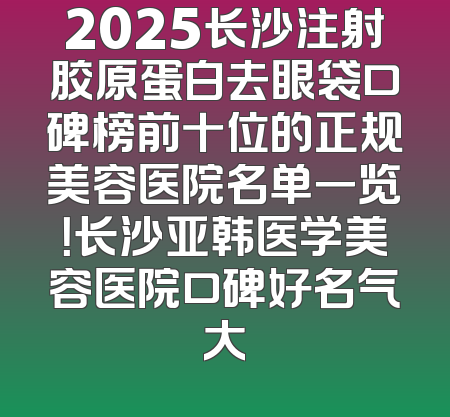 2025长沙注射胶原蛋白去眼袋口碑榜前十位的正规美容医院名单一览！长沙亚韩医学美容医院口碑好名气大