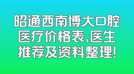 昭通西南博大口腔医疗价格表、医生推荐及资料整理！