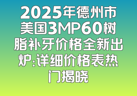2025年德州市美国3MP60树脂补牙价格全新出炉：详细价格表热门揭晓