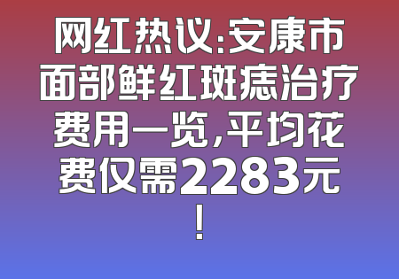 网红热议：安康市面部鲜红斑痣治疗费用一览，平均花费仅需2283元！