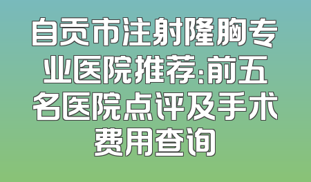自贡市注射隆胸专业医院推荐：前五名医院点评及手术费用查询
