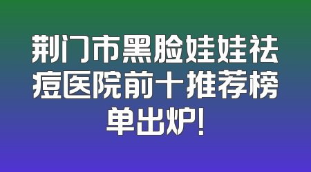 荆门市黑脸娃娃祛痘医院前十推荐榜单出炉！