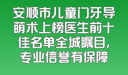 安顺市儿童门牙导萌术上榜医生前十佳名单全城瞩目，专业信誉有保障