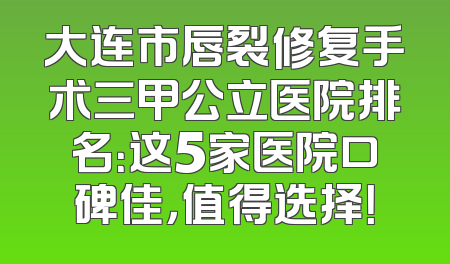 大连市唇裂修复手术三甲公立医院排名：这5家医院口碑佳，值得选择！