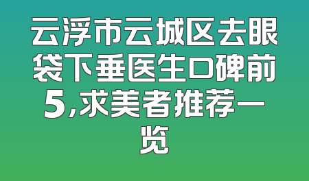云浮市云城区去眼袋下垂医生口碑前5，求美者推荐一览