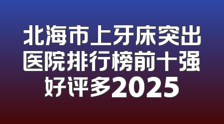 北海市上牙床突出医院排行榜前十强好评多2025
