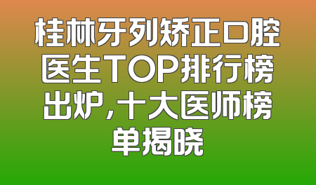 桂林牙列矫正口腔医生TOP排行榜出炉，十大医师榜单揭晓