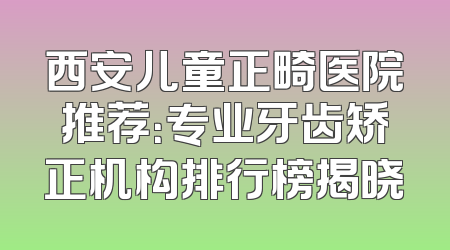 西安儿童正畸医院推荐：专业牙齿矫正机构排行榜揭晓