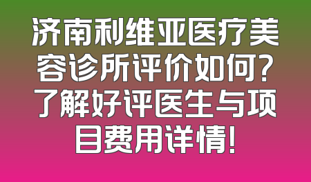 济南利维亚医疗美容诊所评价如何？了解好评医生与项目费用详情！