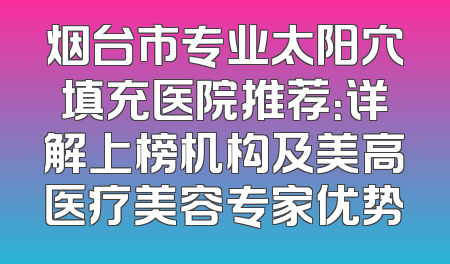 烟台市专业太阳穴填充医院推荐：详解上榜机构及美高医疗美容专家优势