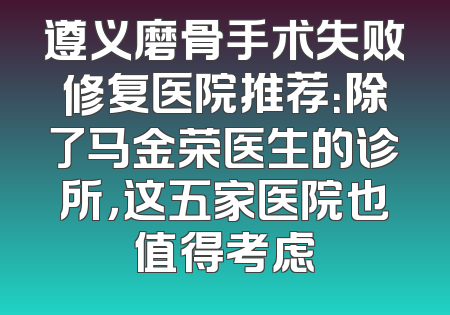 遵义磨骨手术失败修复医院推荐：除了马金荣医生的诊所，这五家医院也值得考虑