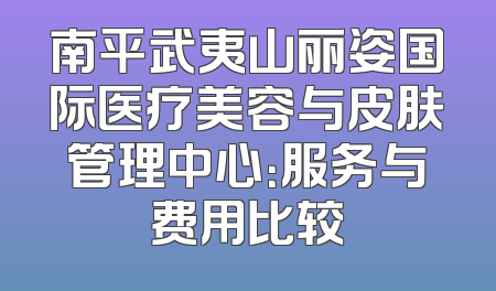 南平武夷山丽姿国际医疗美容与皮肤管理中心：服务与费用比较