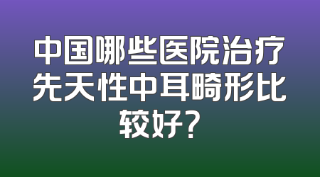 中国哪些医院治疗先天性中耳畸形比较好？